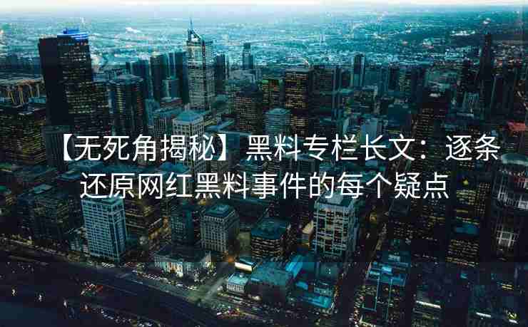 【无死角揭秘】黑料专栏长文：逐条还原网红黑料事件的每个疑点