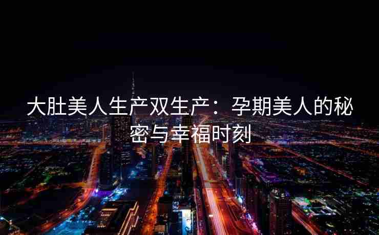 大肚美人生产双生产：孕期美人的秘密与幸福时刻