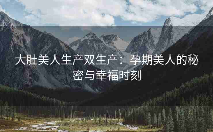 大肚美人生产双生产：孕期美人的秘密与幸福时刻