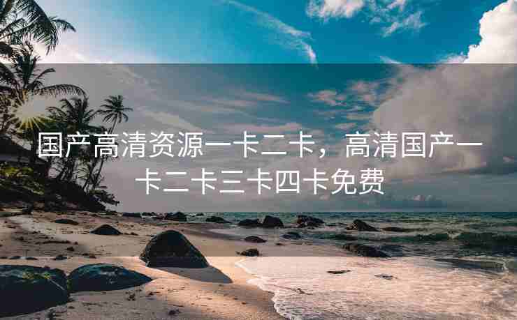 国产高清资源一卡二卡，高清国产一卡二卡三卡四卡免费