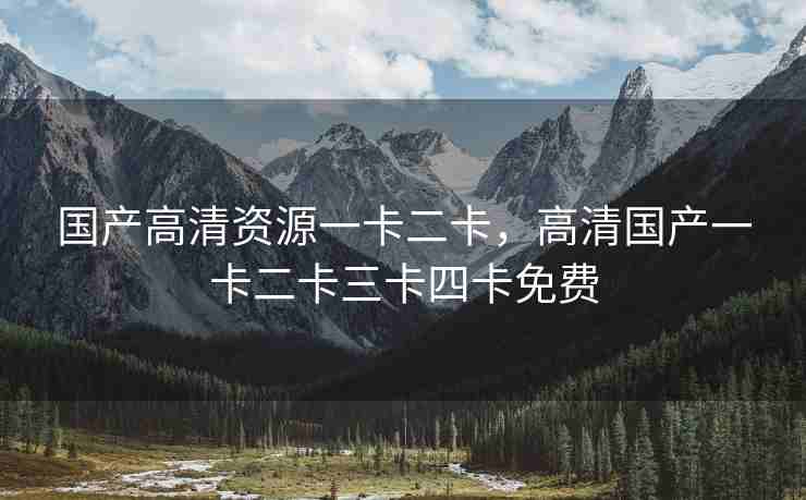 国产高清资源一卡二卡，高清国产一卡二卡三卡四卡免费